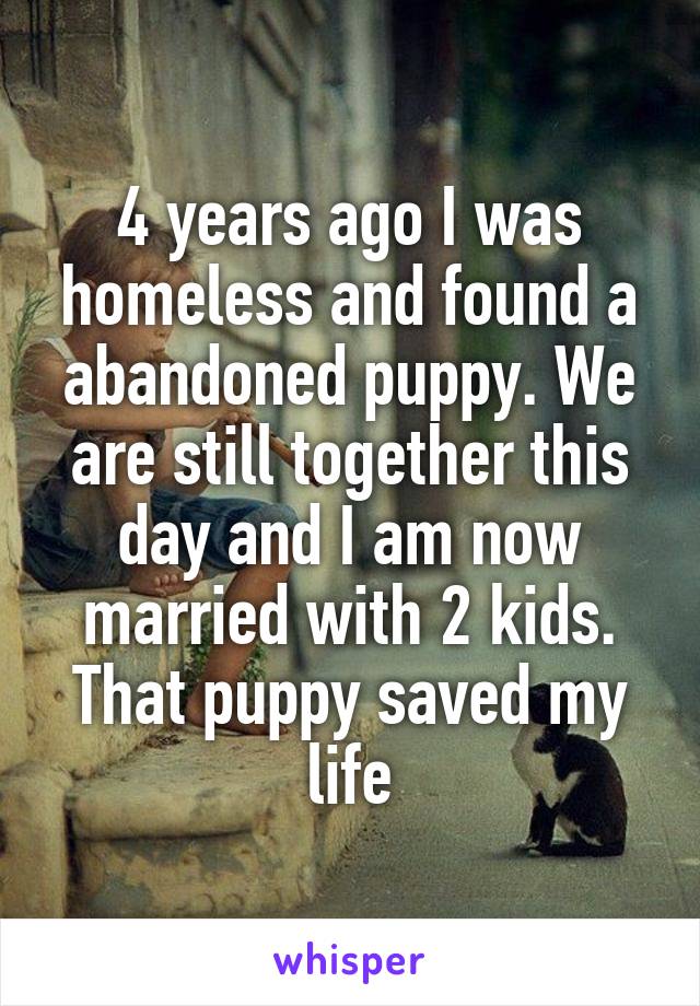4 years ago I was homeless and found a abandoned puppy. We are still together this day and I am now married with 2 kids. That puppy saved my life