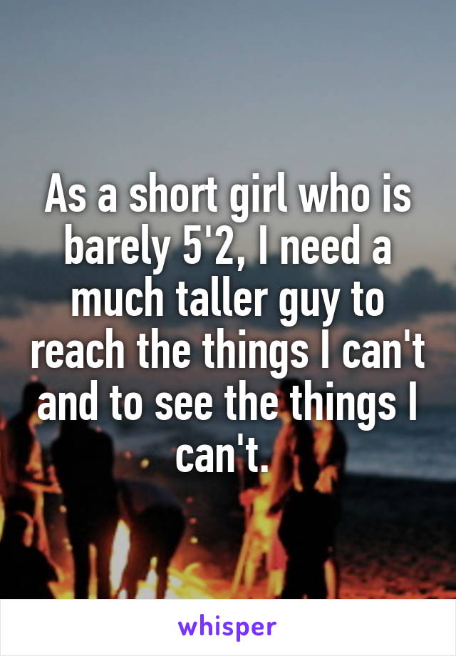 As a short girl who is barely 5'2, I need a much taller guy to reach the things I can't and to see the things I can't. 