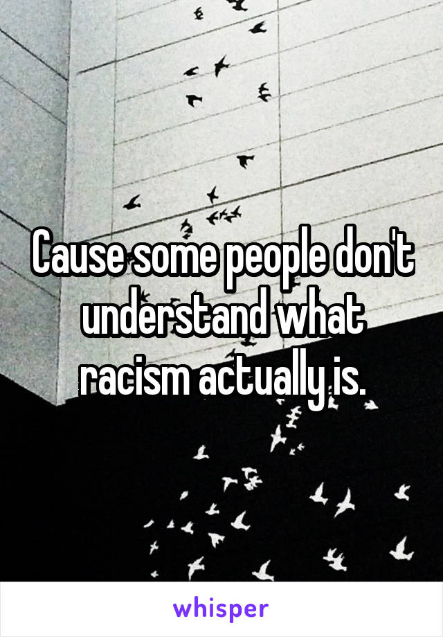 Cause some people don't understand what racism actually is.