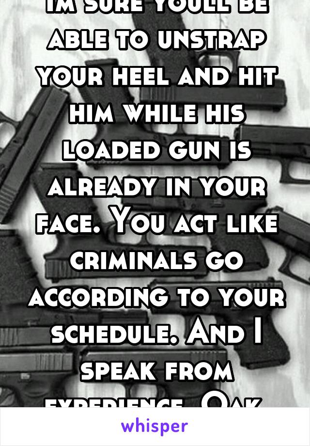 Im sure youll be able to unstrap your heel and hit him while his loaded gun is already in your face. You act like criminals go according to your schedule. And I speak from experience. Oak, CA