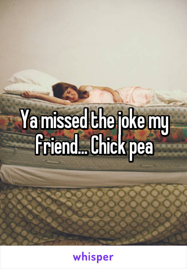 Ya missed the joke my friend... Chick pea
