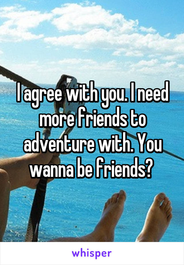 I agree with you. I need more friends to adventure with. You wanna be friends? 