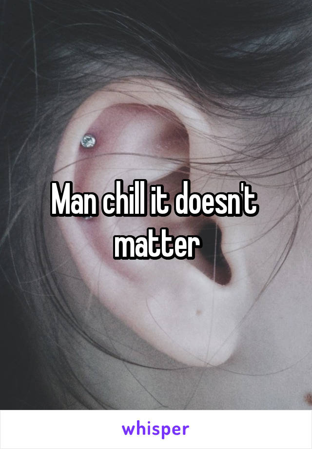 Man chill it doesn't  matter