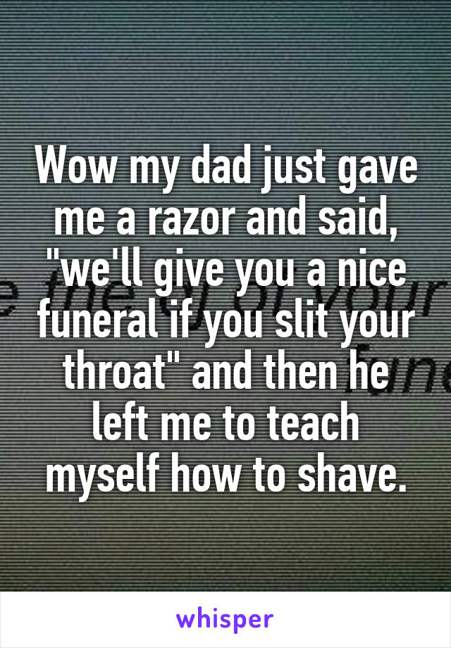 Wow my dad just gave me a razor and said, "we'll give you a nice funeral if you slit your throat" and then he left me to teach myself how to shave.