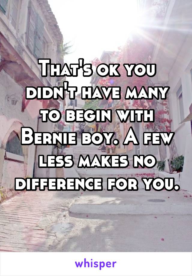 That's ok you didn't have many to begin with Bernie boy. A few less makes no difference for you. 