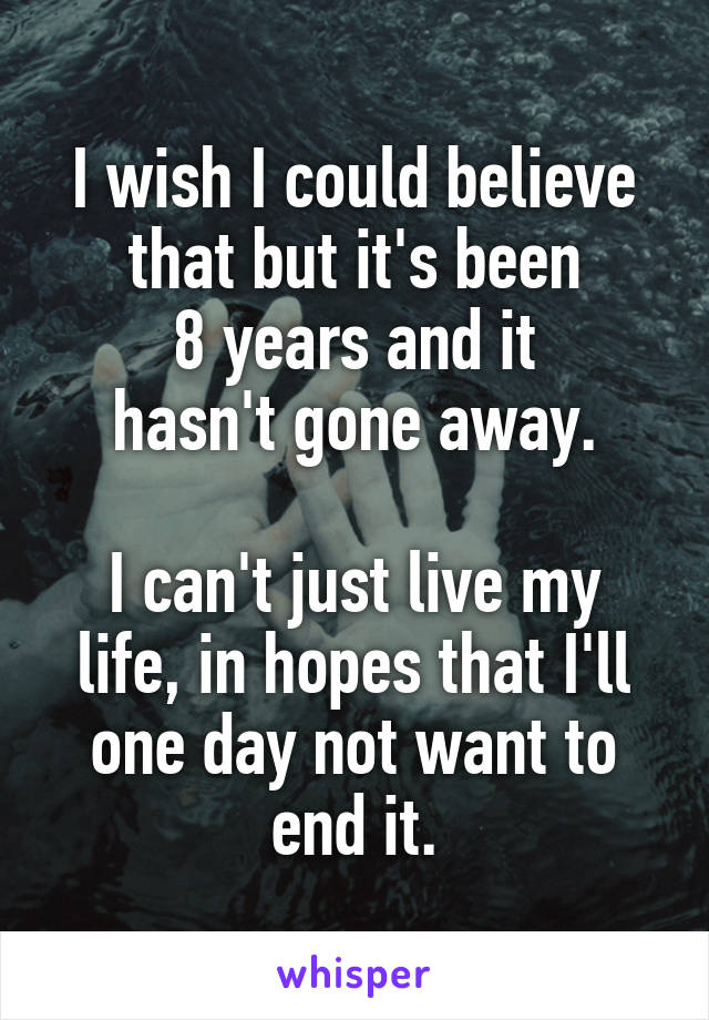 I wish I could believe that but it's been
8 years and it
hasn't gone away.

I can't just live my life, in hopes that I'll one day not want to end it.