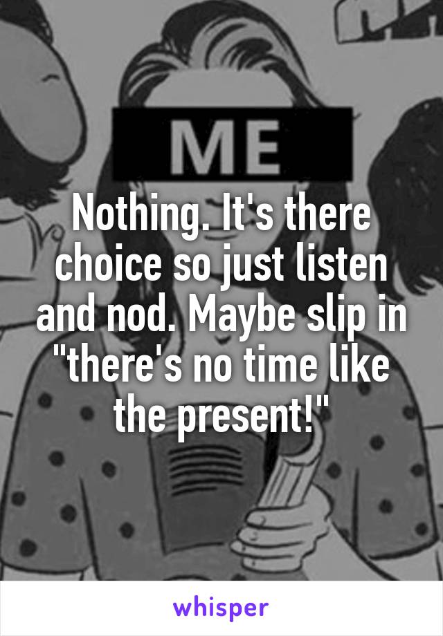 Nothing. It's there choice so just listen and nod. Maybe slip in "there's no time like the present!"