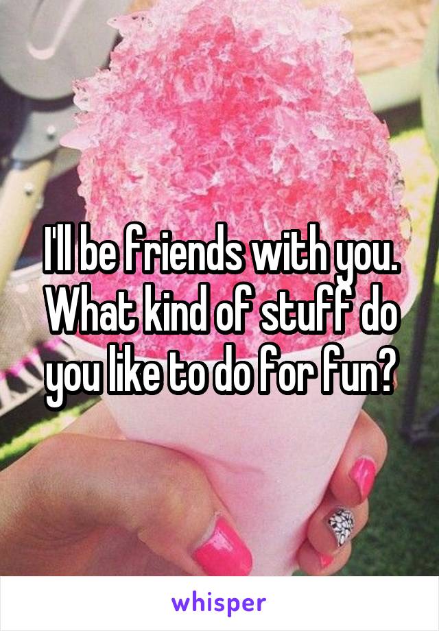 I'll be friends with you. What kind of stuff do you like to do for fun?