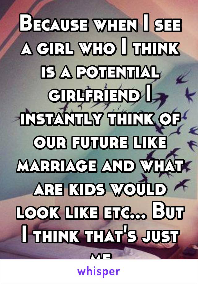 Because when I see a girl who I think is a potential girlfriend I instantly think of our future like marriage and what are kids would look like etc... But I think that's just me