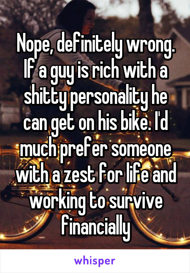 Nope, definitely wrong.
If a guy is rich with a shitty personality he can get on his bike. I'd much prefer someone with a zest for life and working to survive financially