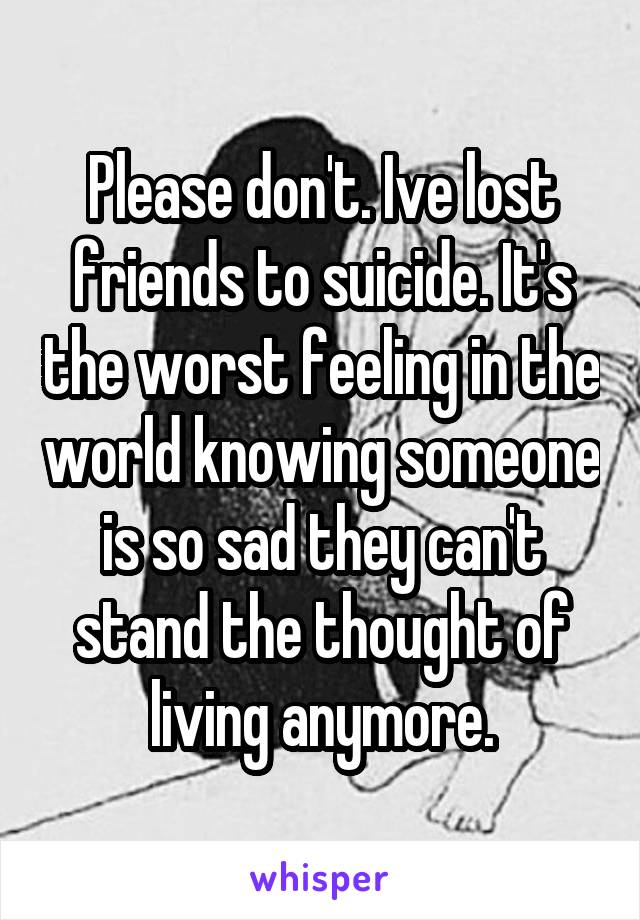 Please don't. Ive lost friends to suicide. It's the worst feeling in the world knowing someone is so sad they can't stand the thought of living anymore.