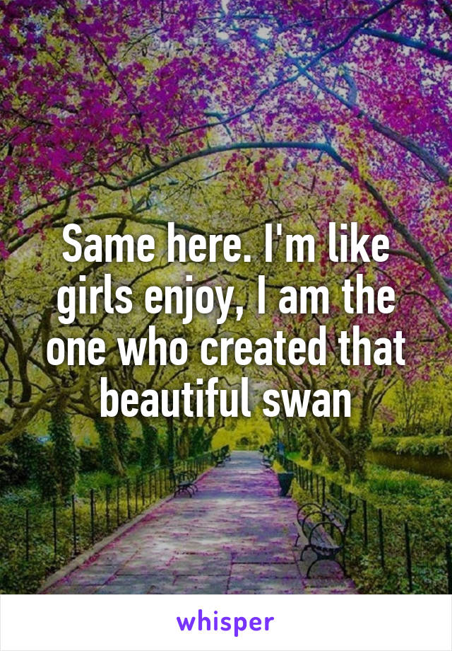 Same here. I'm like girls enjoy, I am the one who created that beautiful swan
