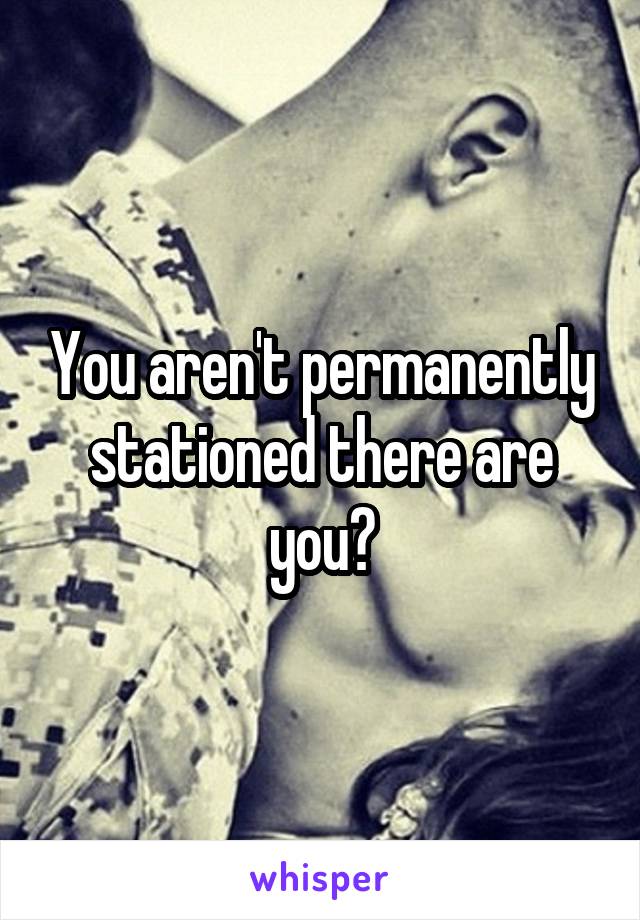 You aren't permanently stationed there are you?
