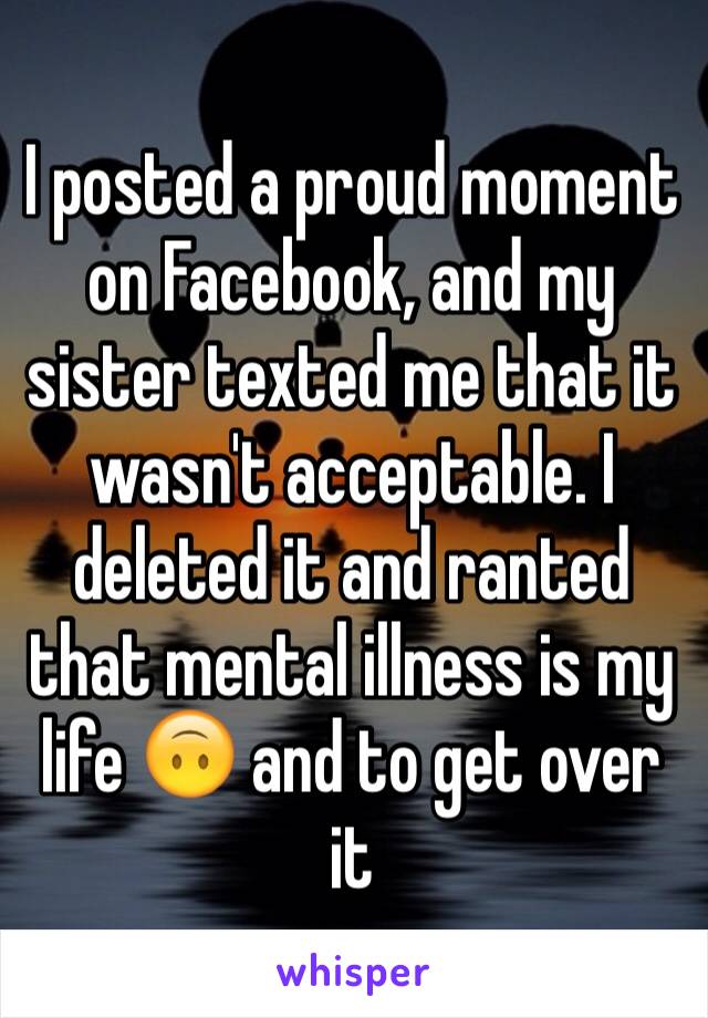 I posted a proud moment on Facebook, and my sister texted me that it wasn't acceptable. I deleted it and ranted that mental illness is my life 🙃 and to get over it