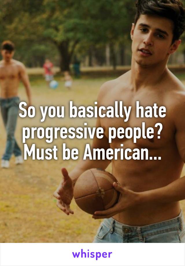 So you basically hate progressive people? Must be American...