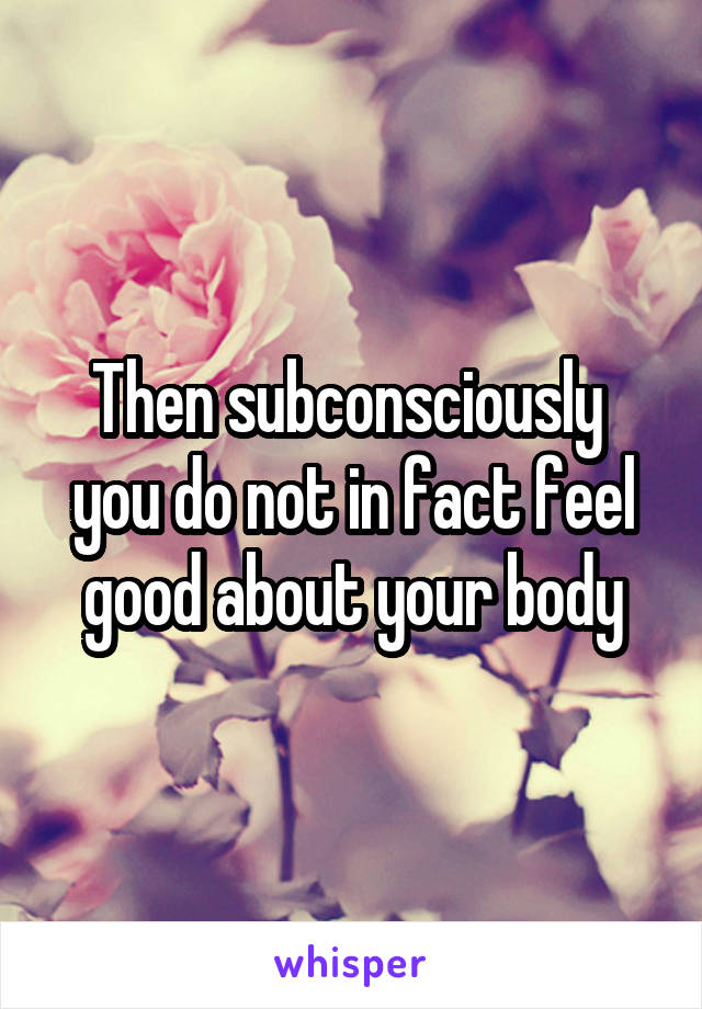 Then subconsciously  you do not in fact feel good about your body