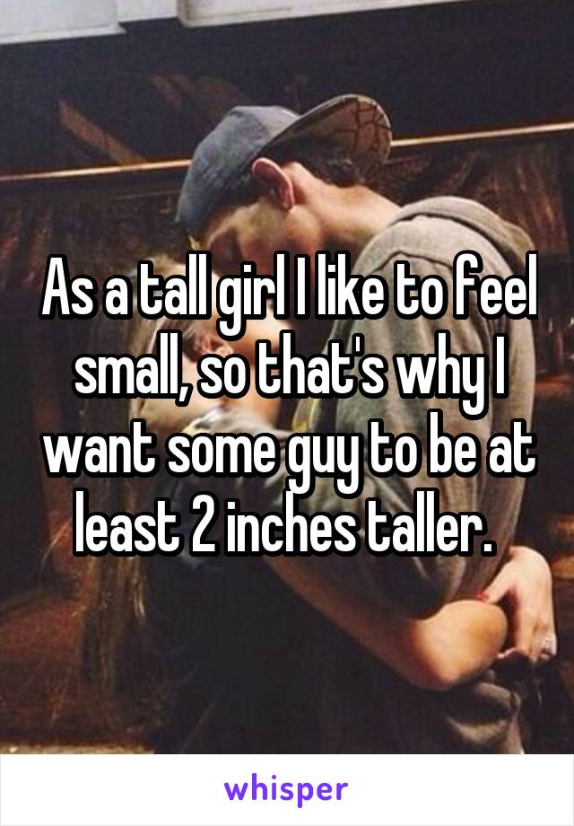 As a tall girl I like to feel small, so that's why I want some guy to be at least 2 inches taller. 