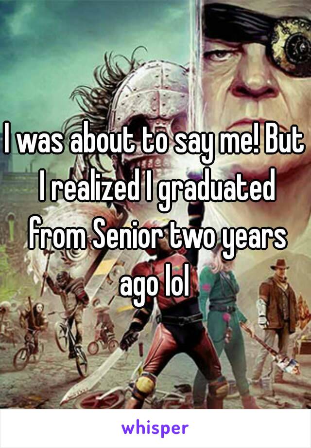 I was about to say me! But I realized I graduated from Senior two years ago lol 