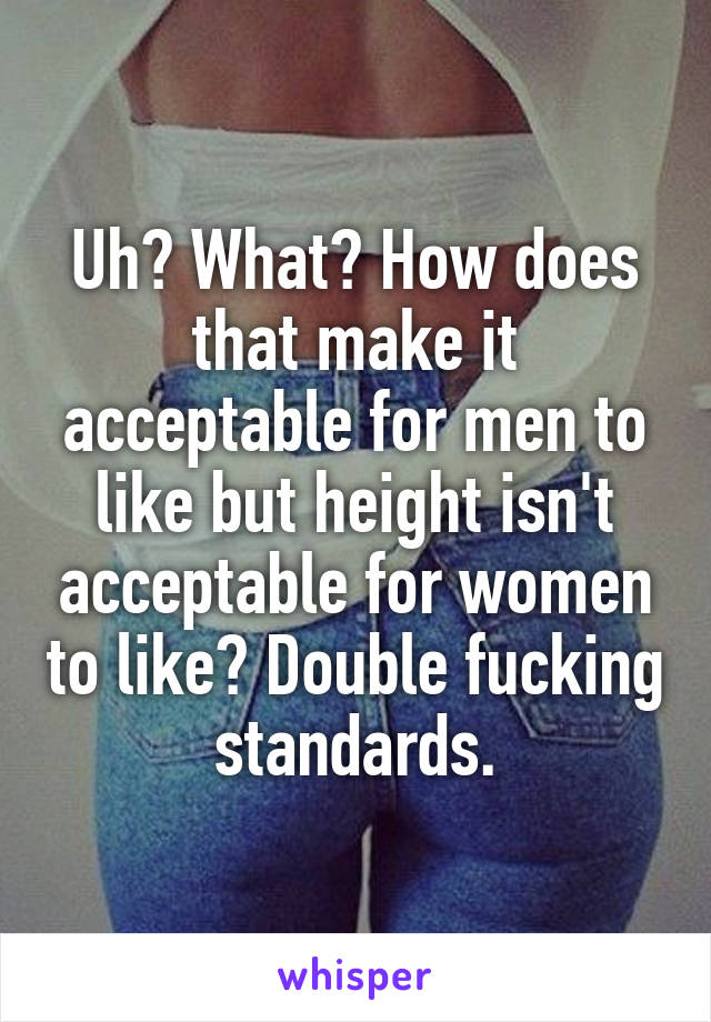 Uh? What? How does that make it acceptable for men to like but height isn't acceptable for women to like? Double fucking standards.