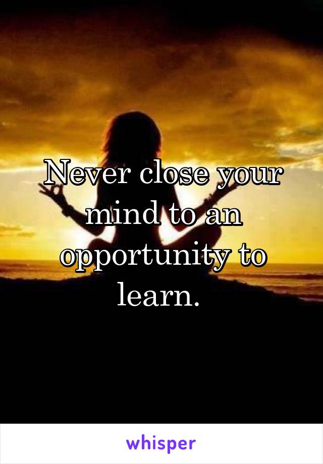 Never close your mind to an opportunity to learn. 