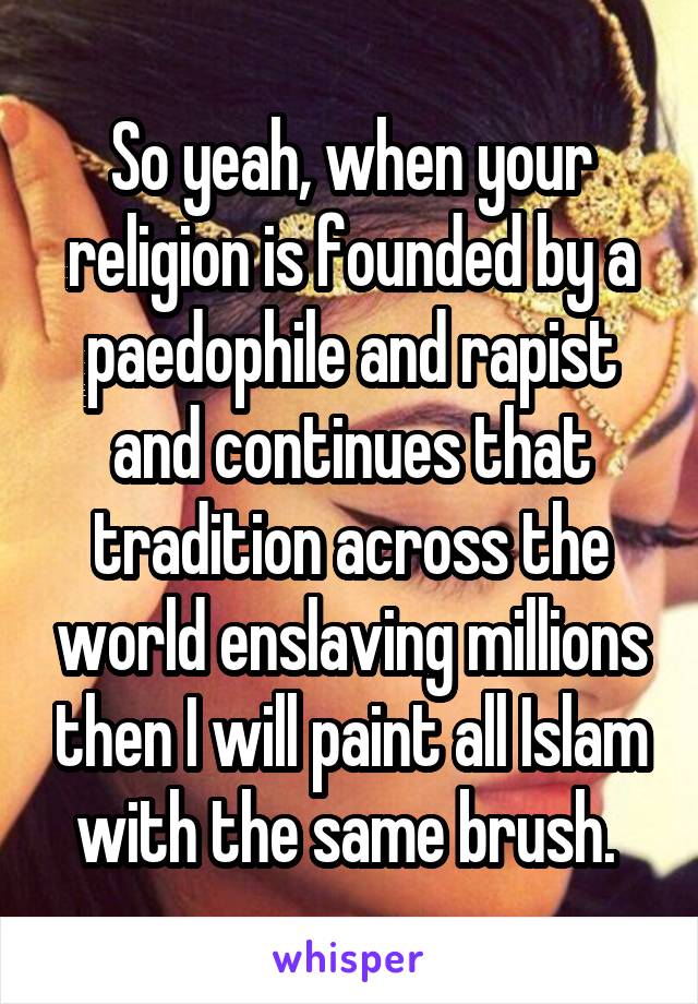 So yeah, when your religion is founded by a paedophile and rapist and continues that tradition across the world enslaving millions then I will paint all Islam with the same brush. 
