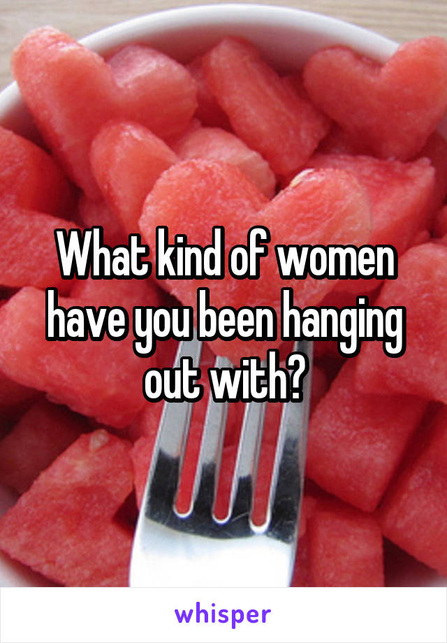 What kind of women have you been hanging out with?
