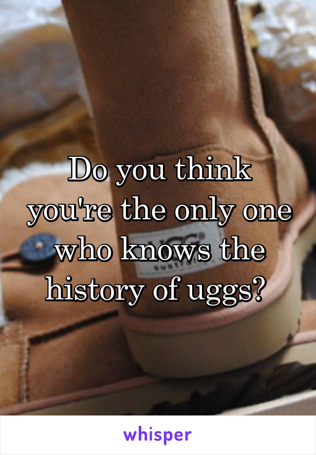 Do you think you're the only one who knows the history of uggs? 