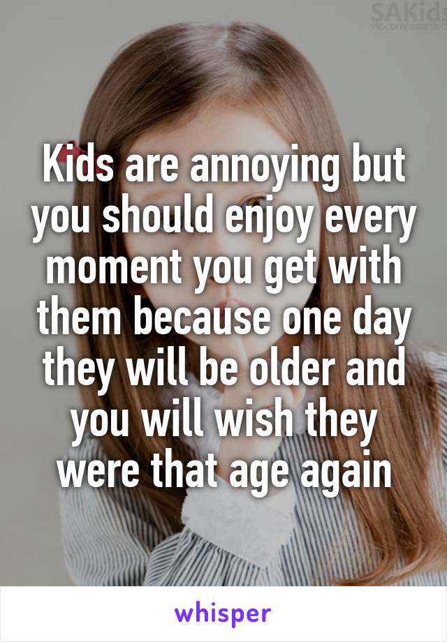 Kids are annoying but you should enjoy every moment you get with them because one day they will be older and you will wish they were that age again