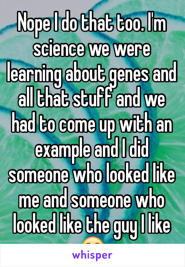 Nope I do that too. I'm science we were learning about genes and all that stuff and we had to come up with an example and I did someone who looked like me and someone who looked like the guy I like ☺️