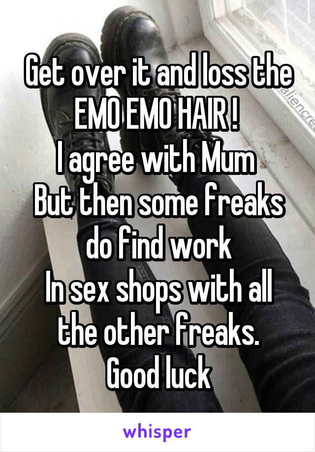 Get over it and loss the EMO EMO HAIR ! 
I agree with Mum 
But then some freaks do find work
In sex shops with all the other freaks.
Good luck