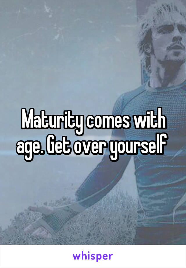 Maturity comes with age. Get over yourself 