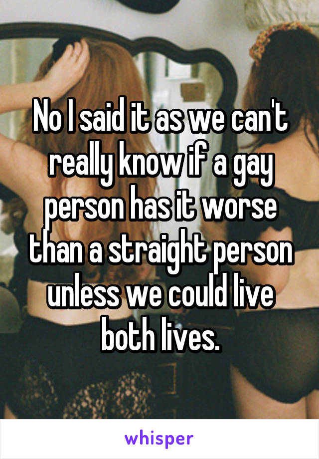 No I said it as we can't really know if a gay person has it worse than a straight person unless we could live both lives.