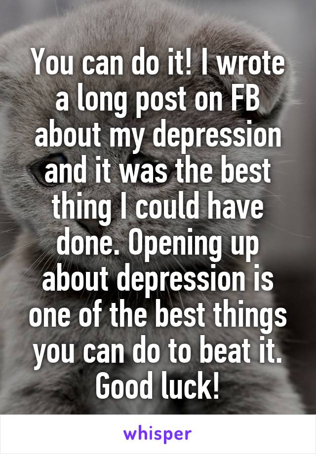 You can do it! I wrote a long post on FB about my depression and it was the best thing I could have done. Opening up about depression is one of the best things you can do to beat it. Good luck!