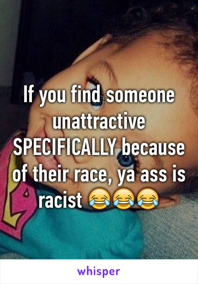 If you find someone unattractive SPECIFICALLY because of their race, ya ass is racist 😂😂😂