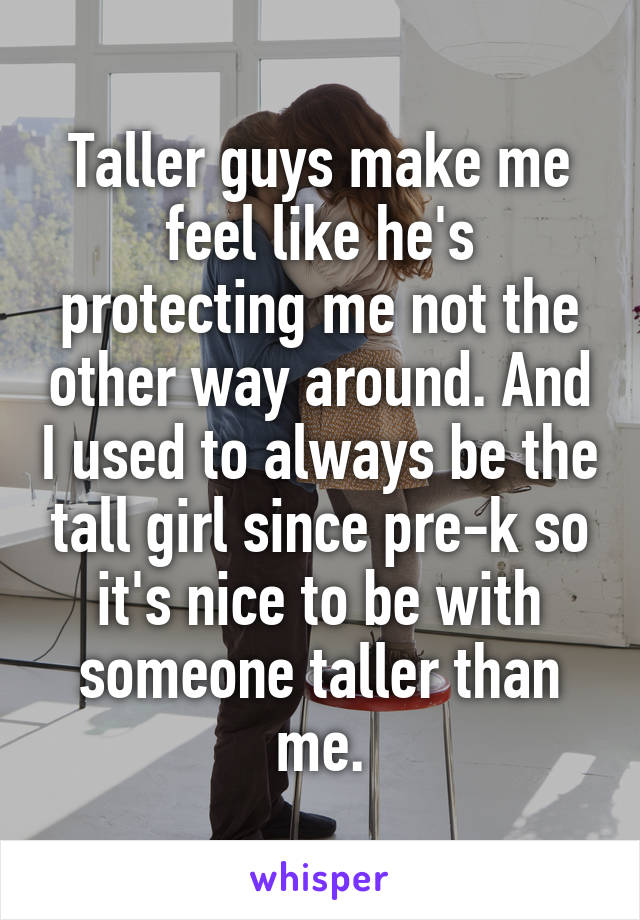 Taller guys make me feel like he's protecting me not the other way around. And I used to always be the tall girl since pre-k so it's nice to be with someone taller than me.