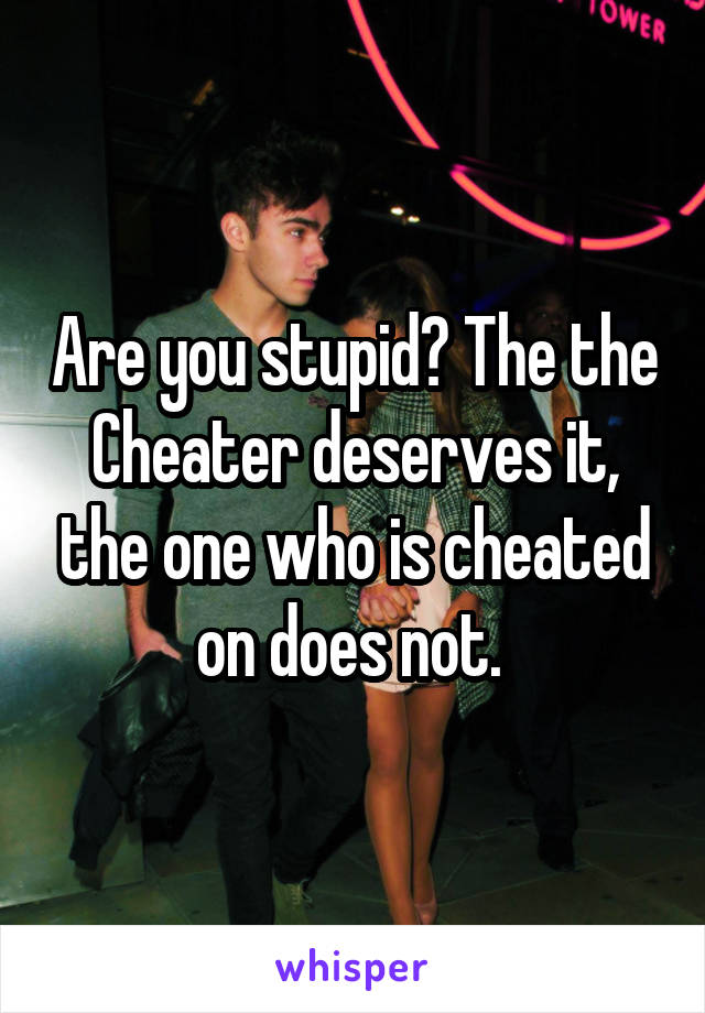 Are you stupid? The the Cheater deserves it, the one who is cheated on does not. 