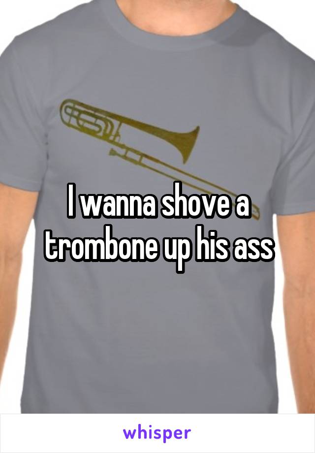 I wanna shove a trombone up his ass