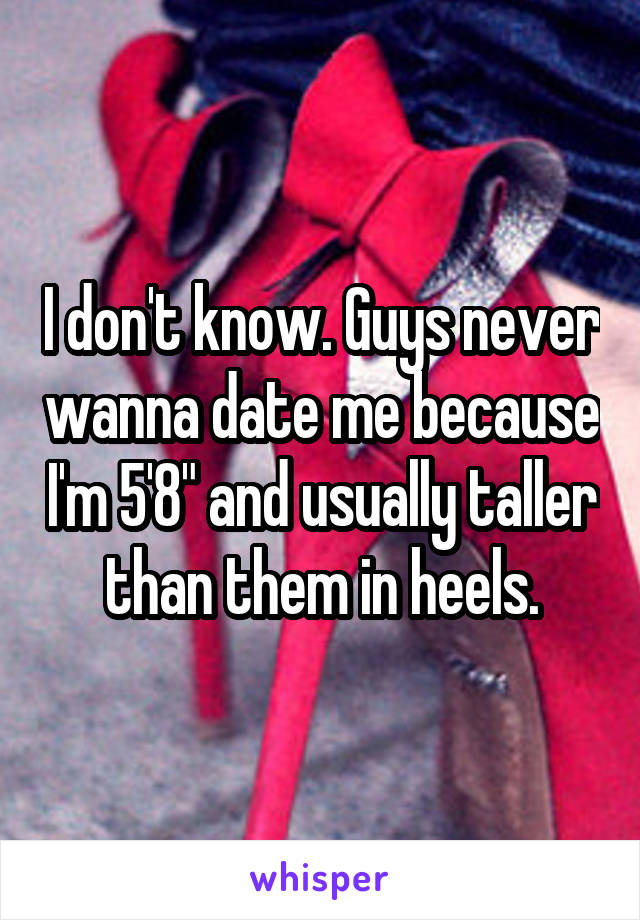 I don't know. Guys never wanna date me because I'm 5'8" and usually taller than them in heels.