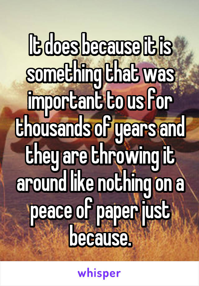 It does because it is something that was important to us for thousands of years and they are throwing it around like nothing on a peace of paper just because.