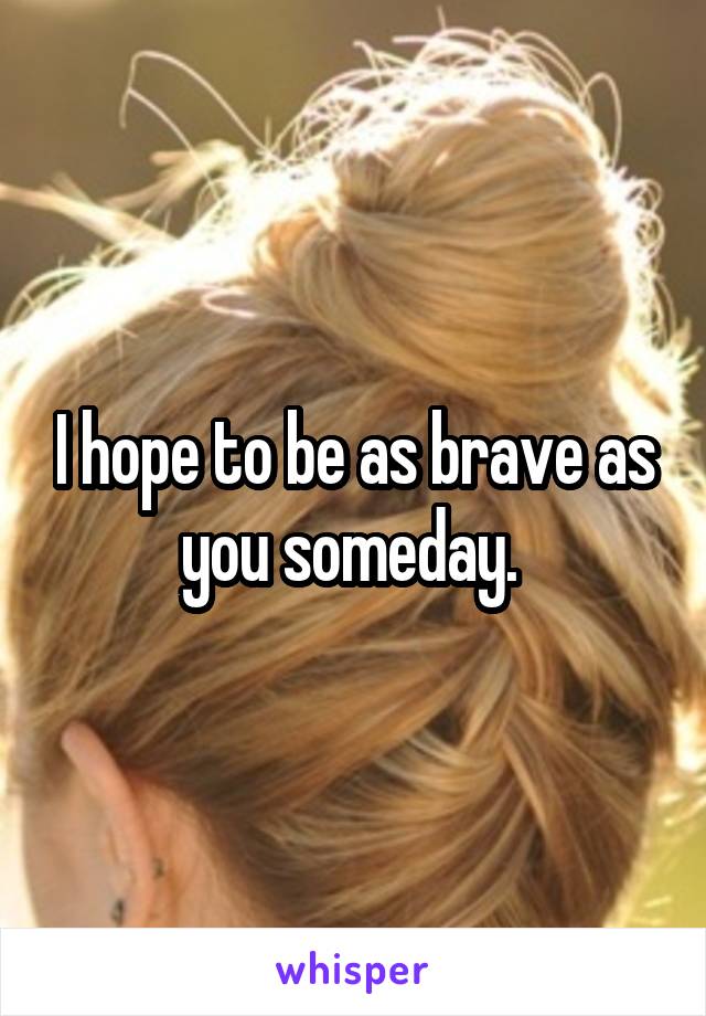 I hope to be as brave as you someday. 