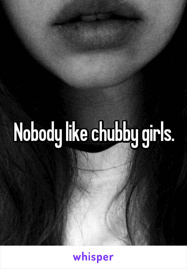 Nobody like chubby girls.