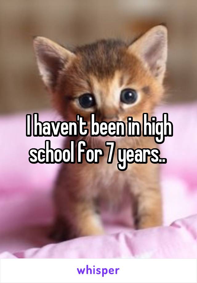 I haven't been in high school for 7 years.. 