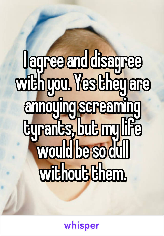 I agree and disagree with you. Yes they are annoying screaming tyrants, but my life would be so dull without them.