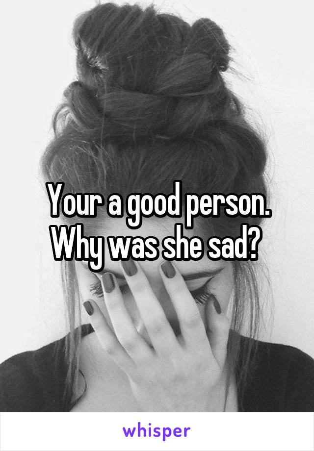 Your a good person. Why was she sad? 