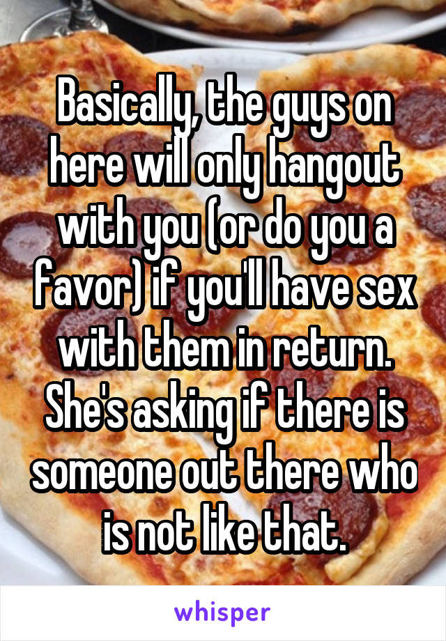 Basically, the guys on here will only hangout with you (or do you a favor) if you'll have sex with them in return. She's asking if there is someone out there who is not like that.