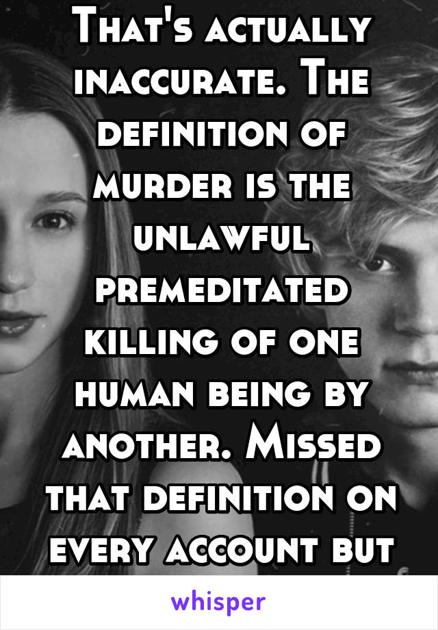 That's actually inaccurate. The definition of murder is the unlawful premeditated killing of one human being by another. Missed that definition on every account but "premeditated"