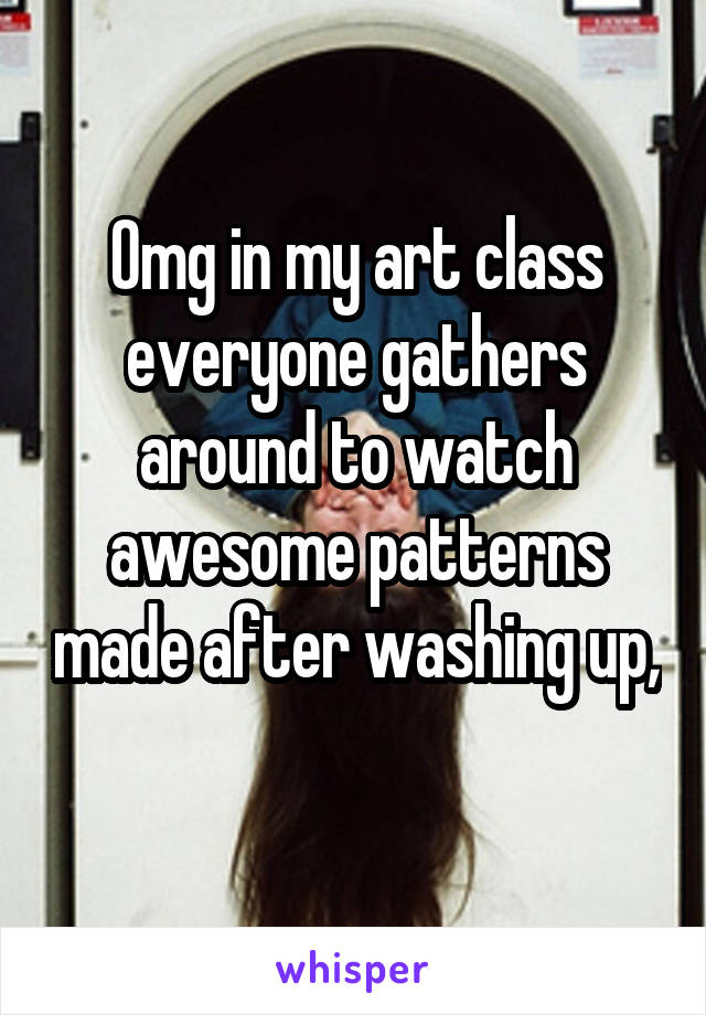 Omg in my art class everyone gathers around to watch awesome patterns made after washing up, 