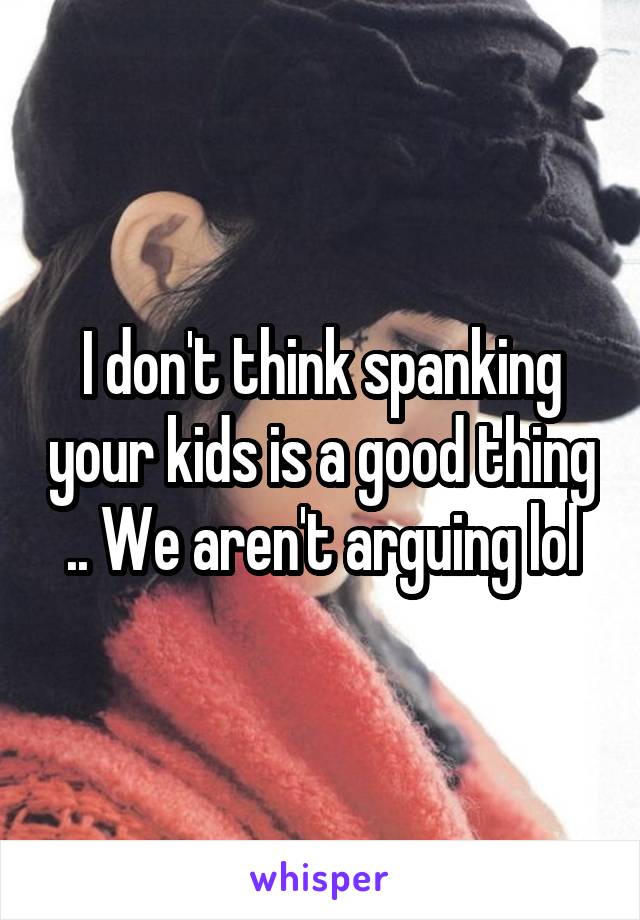 I don't think spanking your kids is a good thing .. We aren't arguing lol