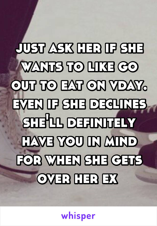 just ask her if she wants to like go out to eat on vday. even if she declines she'll definitely have you in mind for when she gets over her ex 