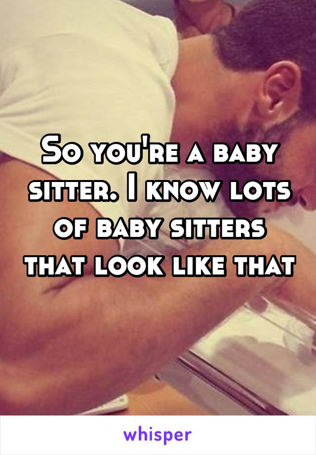 So you're a baby sitter. I know lots of baby sitters that look like that 